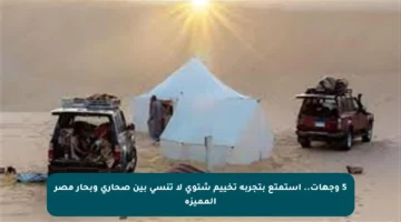 5 وجهات.. استمتع بتجربة تخييم شتوي لا تنسى بين صحاري وبحار مصر المميزة